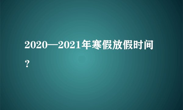 2020—2021年寒假放假时间？