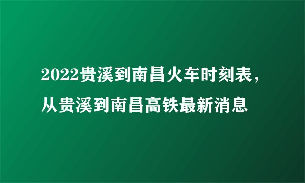 2022贵溪到南昌火车时刻表，从贵溪到南昌高铁最新消息
