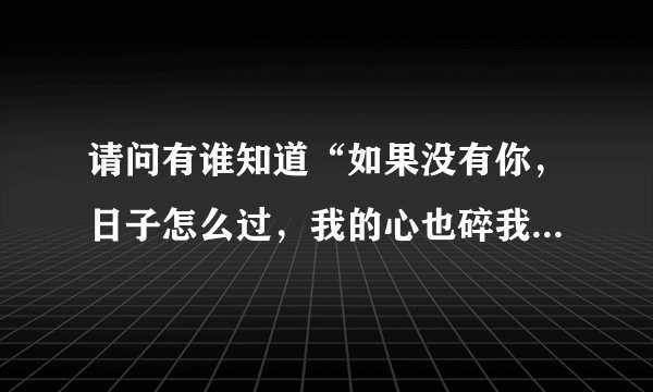 请问有谁知道“如果没有你，日子怎么过，我的心也碎我的事也不能做”这几句歌词是什么歌里面的呢？求歌名