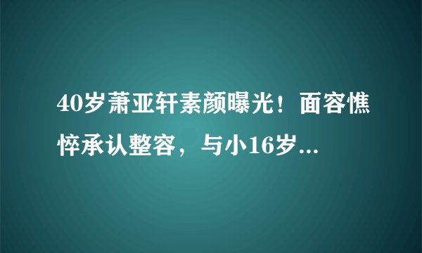 40岁萧亚轩素颜曝光！面容憔悴承认整容，与小16岁男友直播秀恩爱
