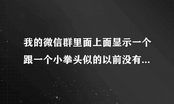 我的微信群里面上面显示一个跟一个小拳头似的以前没有怎么现在有这是怎么回事？