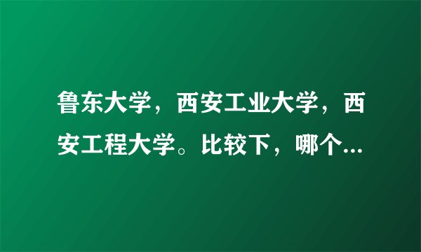 鲁东大学，西安工业大学，西安工程大学。比较下，哪个更好。谢谢啊~