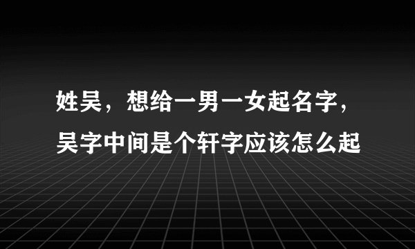 姓吴，想给一男一女起名字，吴字中间是个轩字应该怎么起