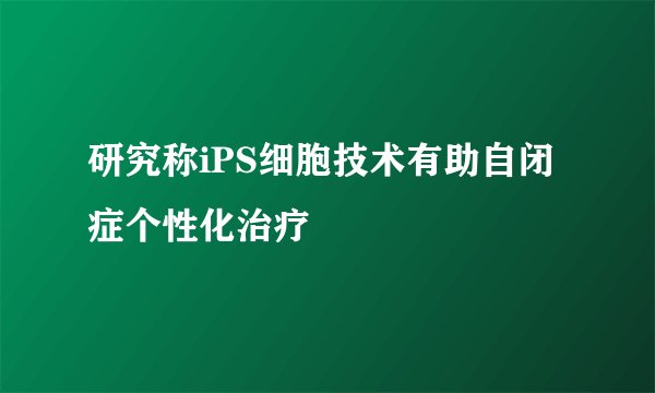 研究称iPS细胞技术有助自闭症个性化治疗