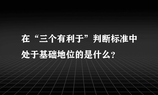 在“三个有利于”判断标准中处于基础地位的是什么？