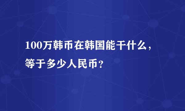 100万韩币在韩国能干什么，等于多少人民币？