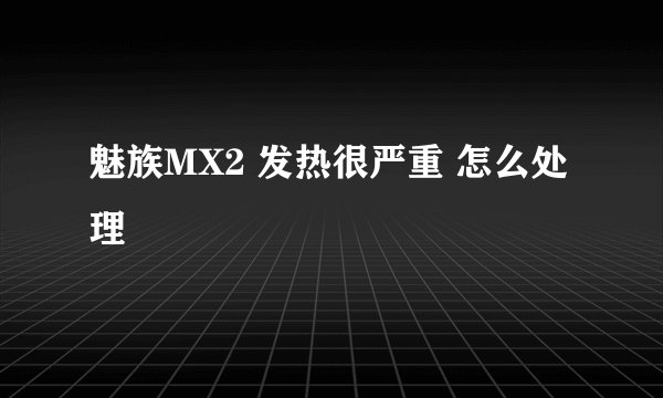 魅族MX2 发热很严重 怎么处理