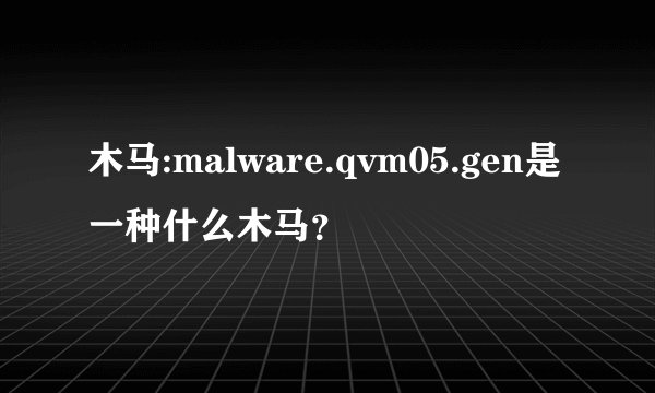 木马:malware.qvm05.gen是一种什么木马？