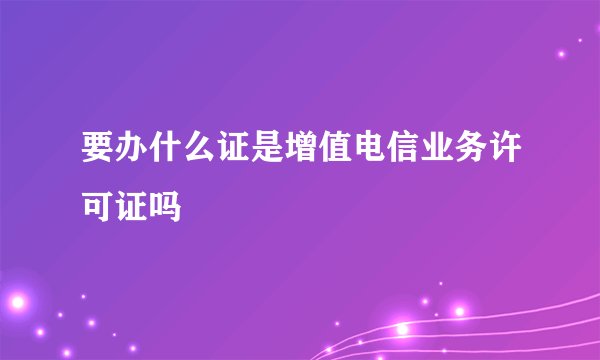 要办什么证是增值电信业务许可证吗