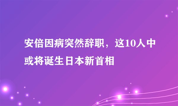 安倍因病突然辞职，这10人中或将诞生日本新首相