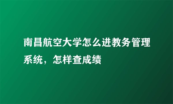 南昌航空大学怎么进教务管理系统，怎样查成绩