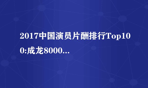 2017中国演员片酬排行Top100:成龙8000万夺冠,杨幂女演员第一