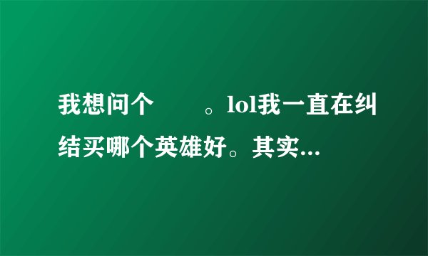 我想问个問題。lol我一直在纠结买哪个英雄好。其实不需要问谁最厉害。只要自己玩的好。如果真心打算玩他