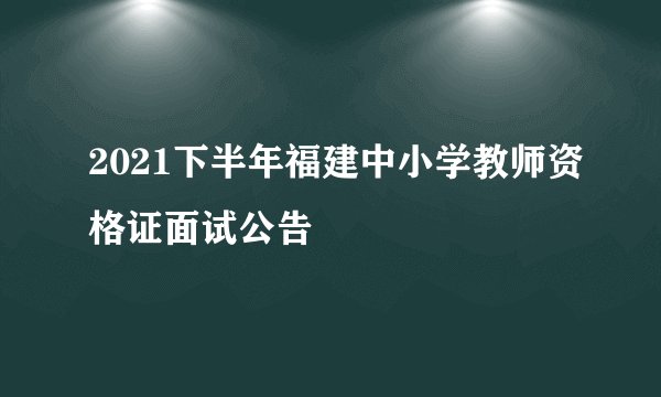 2021下半年福建中小学教师资格证面试公告