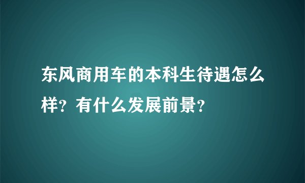 东风商用车的本科生待遇怎么样？有什么发展前景？