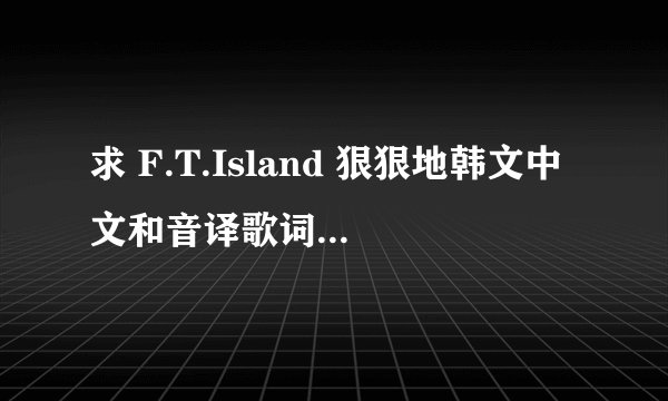 求 F.T.Island 狠狠地韩文中文和音译歌词~~~速度！！！够速度的加高分！！~~