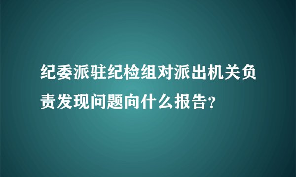 纪委派驻纪检组对派出机关负责发现问题向什么报告？