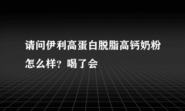 请问伊利高蛋白脱脂高钙奶粉怎么样？喝了会