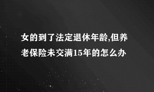女的到了法定退休年龄,但养老保险未交满15年的怎么办