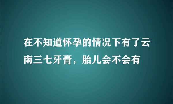 在不知道怀孕的情况下有了云南三七牙膏，胎儿会不会有