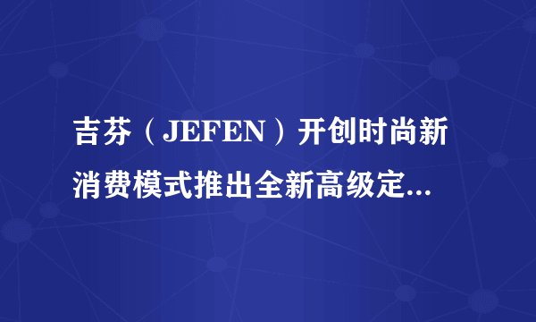 吉芬（JEFEN）开创时尚新消费模式推出全新高级定制线上服务