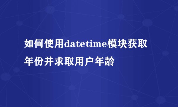 如何使用datetime模块获取年份并求取用户年龄