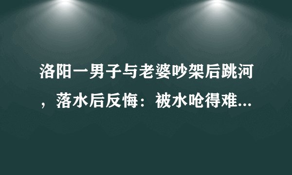 洛阳一男子与老婆吵架后跳河，落水后反悔：被水呛得难受, 你怎么看？