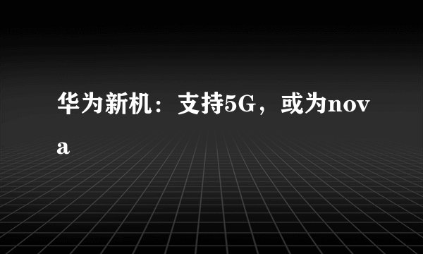 华为新机：支持5G，或为nova