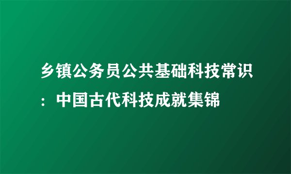 乡镇公务员公共基础科技常识：中国古代科技成就集锦