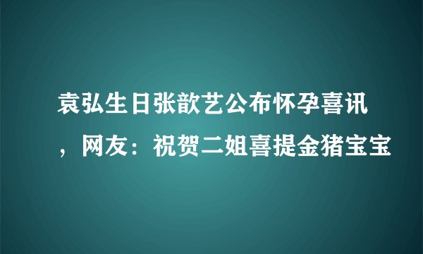 袁弘生日张歆艺公布怀孕喜讯，网友：祝贺二姐喜提金猪宝宝