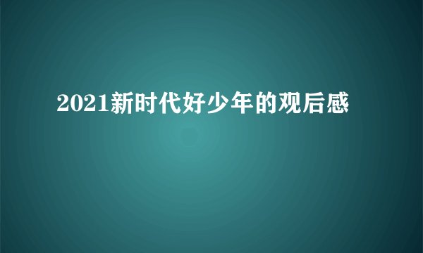 2021新时代好少年的观后感