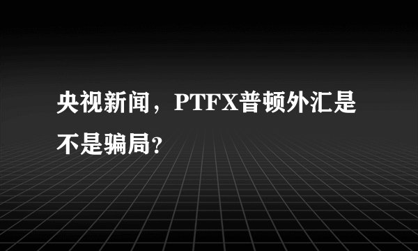 央视新闻，PTFX普顿外汇是不是骗局？