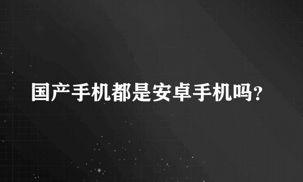 国产手机都是安卓手机吗？