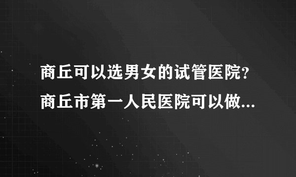 商丘可以选男女的试管医院？商丘市第一人民医院可以做试管婴儿吗？