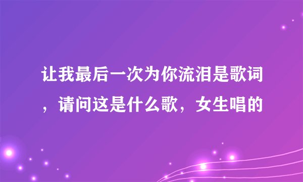 让我最后一次为你流泪是歌词，请问这是什么歌，女生唱的