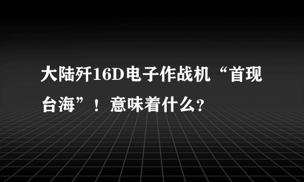大陆歼16D电子作战机“首现台海”！意味着什么？