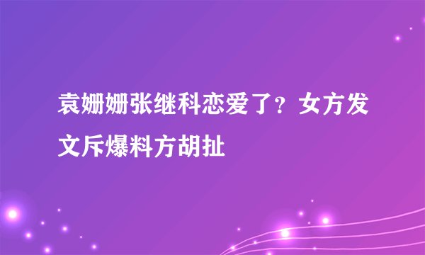 袁姗姗张继科恋爱了？女方发文斥爆料方胡扯