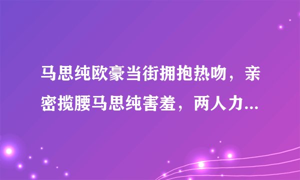 马思纯欧豪当街拥抱热吻，亲密揽腰马思纯害羞，两人力破分手传闻