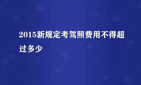 2015新规定考驾照费用不得超过多少