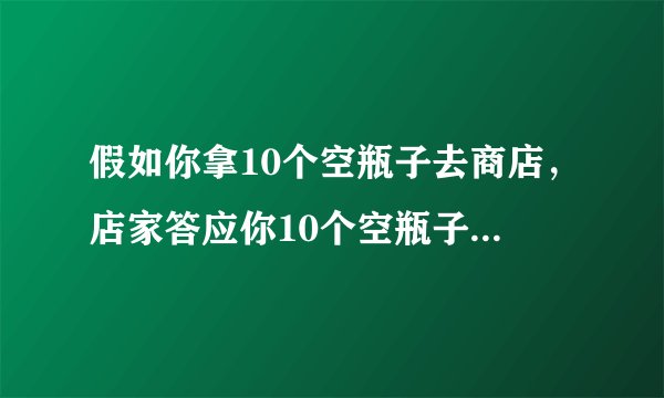 假如你拿10个空瓶子去商店，店家答应你10个空瓶子换一瓶，假如你现在带100个空瓶子去商店，能换几？