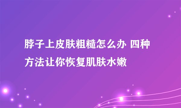 脖子上皮肤粗糙怎么办 四种方法让你恢复肌肤水嫩