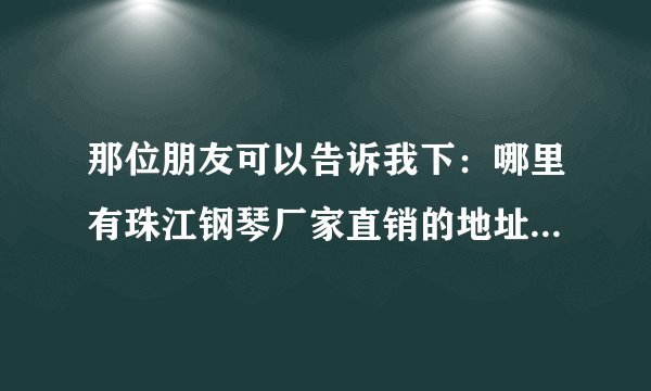 那位朋友可以告诉我下：哪里有珠江钢琴厂家直销的地址，可以去厂家挑选钢琴的。可以长期合作！