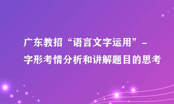广东教招“语言文字运用”-字形考情分析和讲解题目的思考