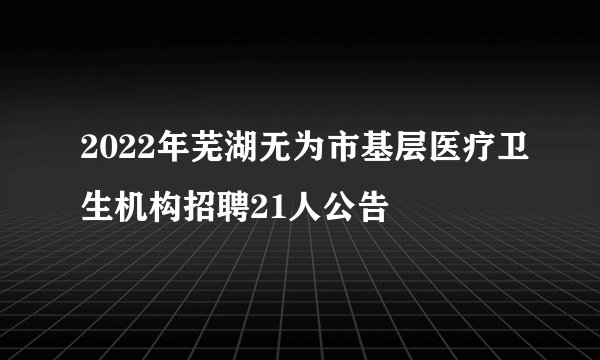 2022年芜湖无为市基层医疗卫生机构招聘21人公告