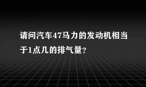 请问汽车47马力的发动机相当于1点几的排气量？