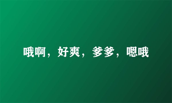 哦啊，好爽，爹爹，嗯哦