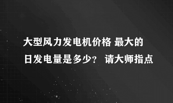 大型风力发电机价格 最大的日发电量是多少？ 请大师指点