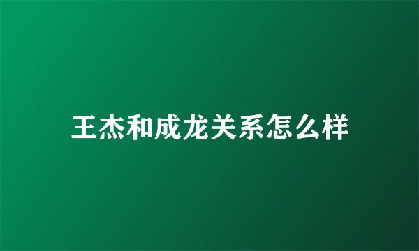 王杰和成龙关系怎么样