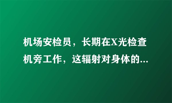 机场安检员，长期在X光检查机旁工作，这辐射对身体的危...