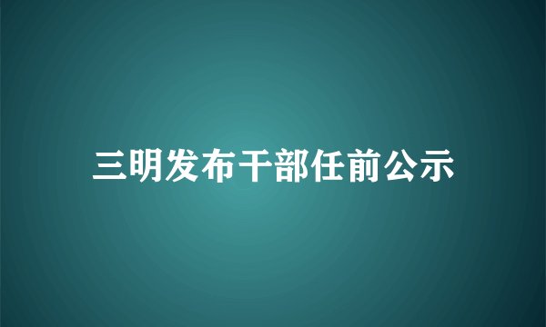 三明发布干部任前公示